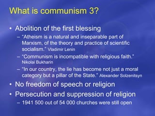 What is communism 3?
• Abolition of the first blessing
– “Atheism is a natural and inseparable part of
Marxism, of the theory and practice of scientific
socialism.” Vladimir Lenin
– “Communism is incompatible with religious faith.”
Nikolai Bukharin
– “In our country, the lie has become not just a moral
category but a pillar of the State.” Alexander Solzenitsyn
• No freedom of speech or religion
• Persecution and suppression of religion
– 1941 500 out of 54 000 churches were still open
 