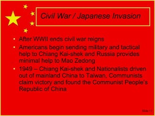 Civil War / Japanese Invasion After WWII ends civil war reigns Americans begin sending military and tactical help to Chiang Kai-shek and Russia provides minimal help to Mao Zedong 1949 – Chiang Kai-shek and Nationalists driven out of mainland China to Taiwan, Communists claim victory and found the Communist People’s Republic of China 