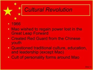Cultural Revolution 1966 Mao wished to regain power lost in the Great Leap Forward Created Red Guard from the Chinese youth Questioned traditional culture, education, and leadership (except Mao) Cult of personality forms around Mao 