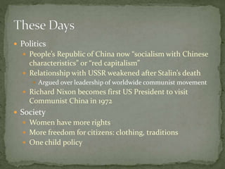  Politics
 People’s Republic of China now “socialism with Chinese
characteristics” or “red capitalism”
 Relationship with USSR weakened after Stalin’s death
 Argued over leadership of worldwide communist movement
 Richard Nixon becomes first US President to visit
Communist China in 1972
 Society
 Women have more rights
 More freedom for citizens: clothing, traditions
 One child policy
 