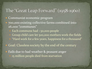  Communist economic program
 700,000 existing collective farms combined into
26,000 “communes”
 Each commune had ~30,000 people
 Group child care let 500,000 mothers work the fields
 “Hard work for a few years, happiness for a thousand”
 Goal: Classless society by the end of the century
 Fails due to bad weather & peasant anger
 15 million people died from starvation
 