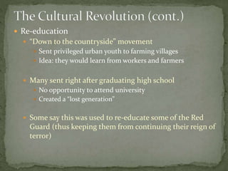  Re-education
 “Down to the countryside” movement
 Sent privileged urban youth to farming villages
 Idea: they would learn from workers and farmers
 Many sent right after graduating high school
 No opportunity to attend university
 Created a “lost generation”
 Some say this was used to re-educate some of the Red
Guard (thus keeping them from continuing their reign of
terror)
 