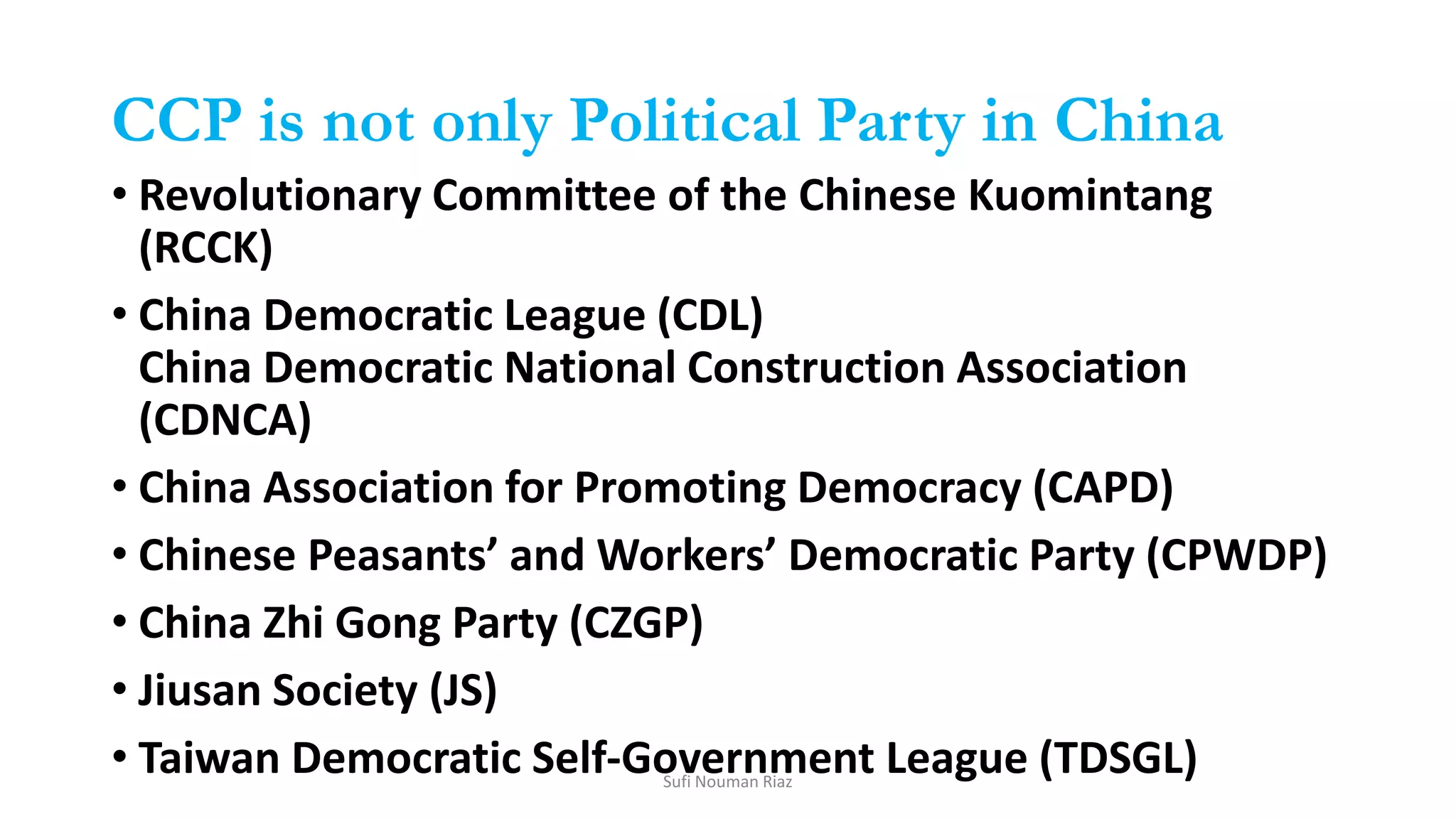 CCP is not only Political Party in China
• Revolutionary Committee of the Chinese Kuomintang
(RCCK)
• China Democratic League (CDL)
China Democratic National Construction Association
(CDNCA)
• China Association for Promoting Democracy (CAPD)
• Chinese Peasants’ and Workers’ Democratic Party (CPWDP)
• China Zhi Gong Party (CZGP)
• Jiusan Society (JS)
• Taiwan Democratic Self-Government League (TDSGL)Sufi Nouman Riaz
 
