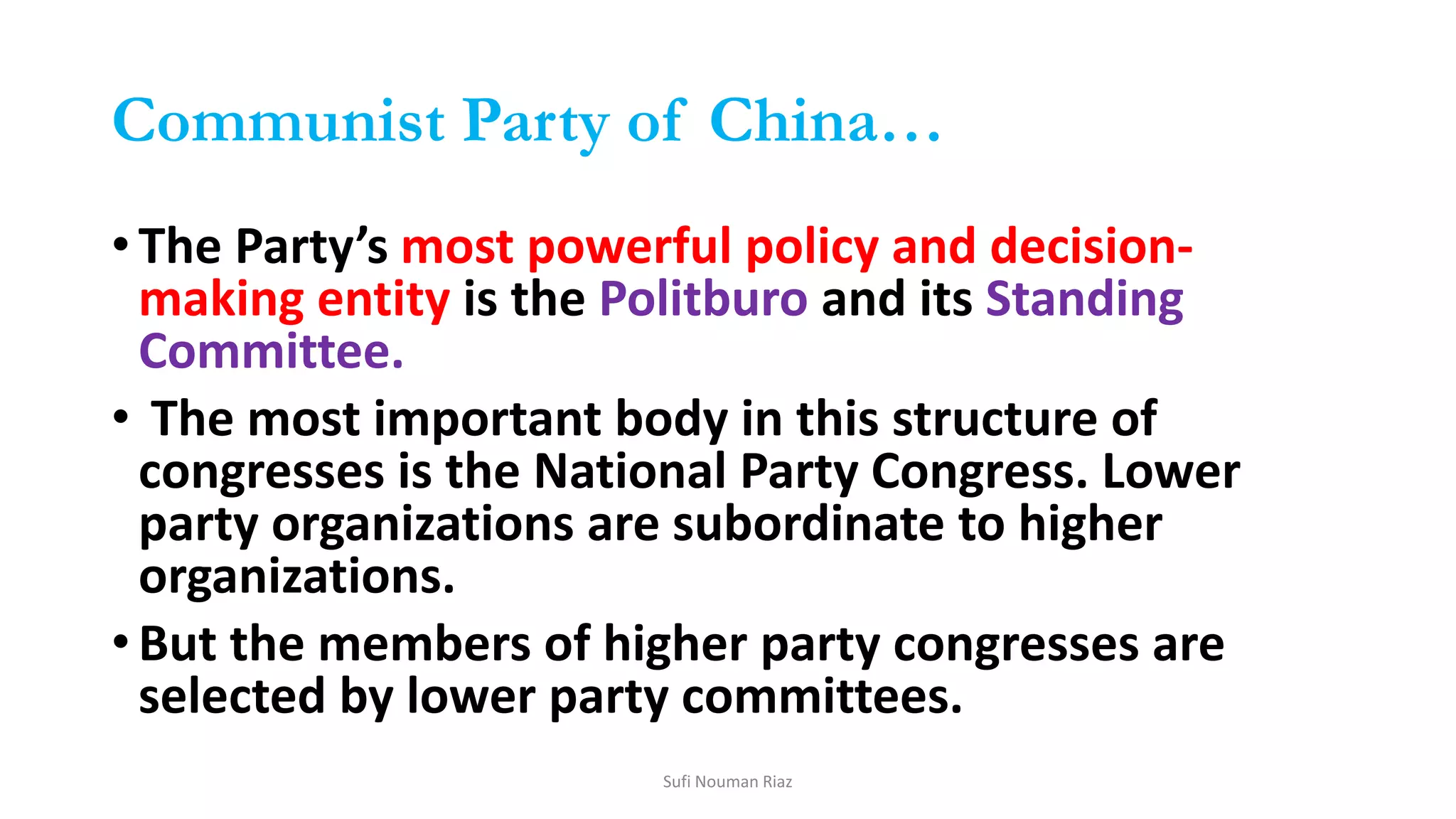 Communist Party of China…
•The Party’s most powerful policy and decision-
making entity is the Politburo and its Standing
Committee.
• The most important body in this structure of
congresses is the National Party Congress. Lower
party organizations are subordinate to higher
organizations.
•But the members of higher party congresses are
selected by lower party committees.
Sufi Nouman Riaz
 