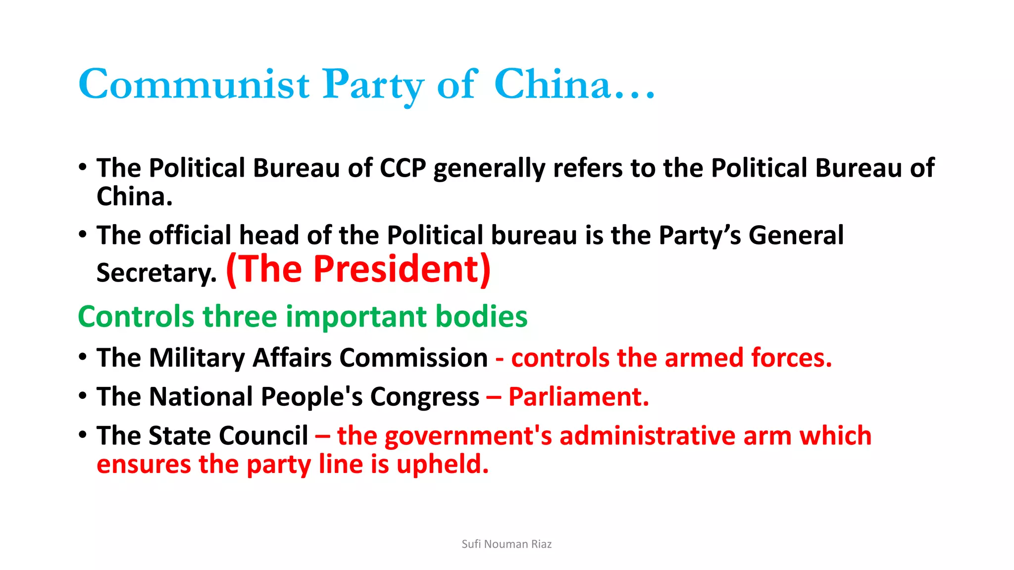 Communist Party of China…
• The Political Bureau of CCP generally refers to the Political Bureau of
China.
• The official head of the Political bureau is the Party’s General
Secretary. (The President)
Controls three important bodies
• The Military Affairs Commission - controls the armed forces.
• The National People's Congress – Parliament.
• The State Council – the government's administrative arm which
ensures the party line is upheld.
Sufi Nouman Riaz
 