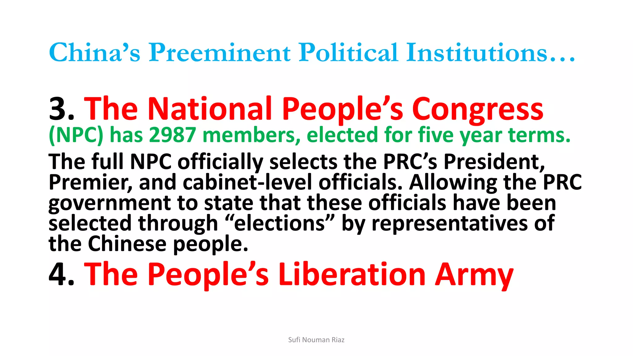 China’s Preeminent Political Institutions…
3. The National People’s Congress
(NPC) has 2987 members, elected for five year terms.
The full NPC officially selects the PRC’s President,
Premier, and cabinet-level officials. Allowing the PRC
government to state that these officials have been
selected through “elections” by representatives of
the Chinese people.
4. The People’s Liberation Army
Sufi Nouman Riaz
 