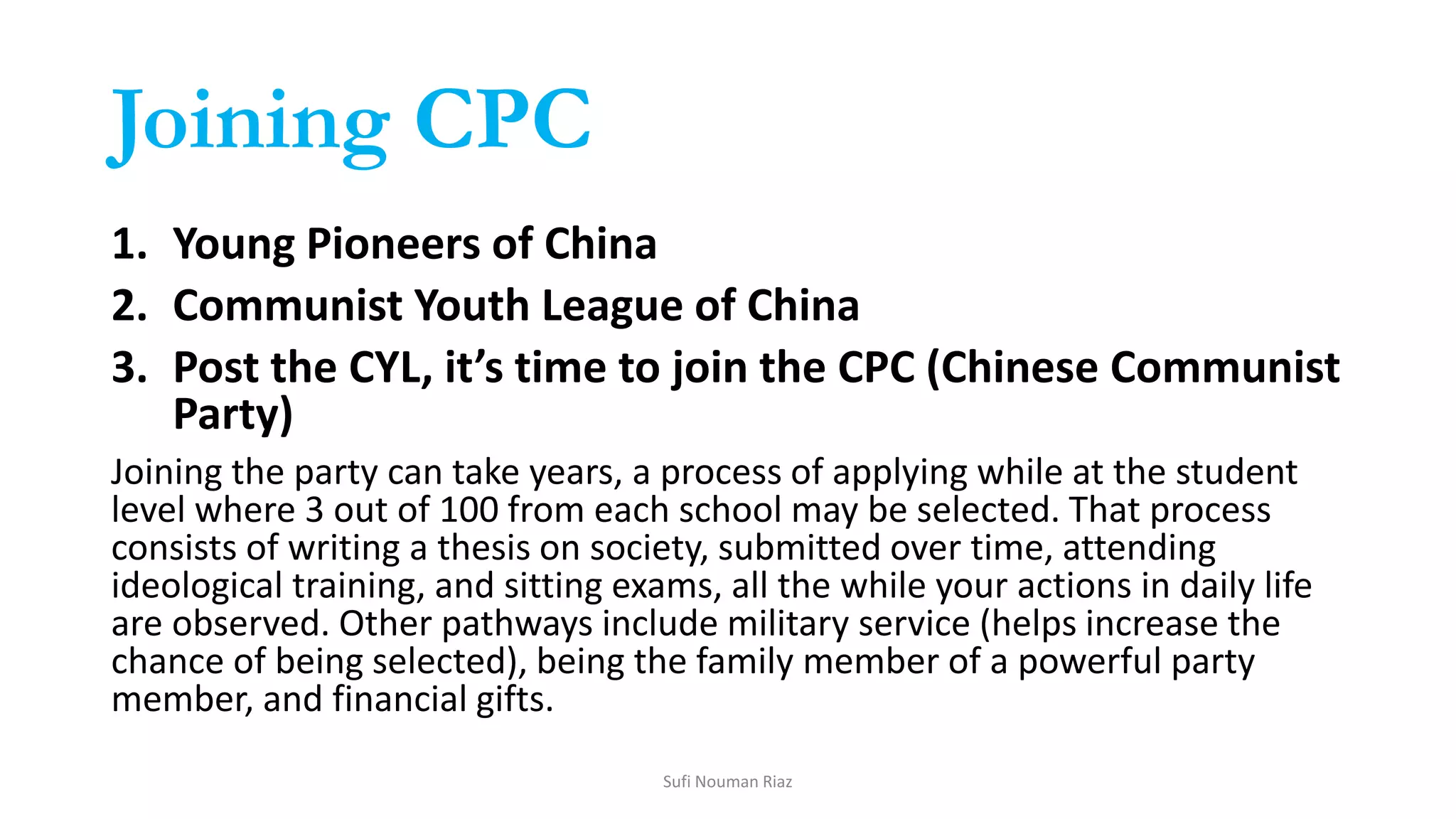 Joining CPC
1. Young Pioneers of China
2. Communist Youth League of China
3. Post the CYL, it’s time to join the CPC (Chinese Communist
Party)
Joining the party can take years, a process of applying while at the student
level where 3 out of 100 from each school may be selected. That process
consists of writing a thesis on society, submitted over time, attending
ideological training, and sitting exams, all the while your actions in daily life
are observed. Other pathways include military service (helps increase the
chance of being selected), being the family member of a powerful party
member, and financial gifts.
Sufi Nouman Riaz
 