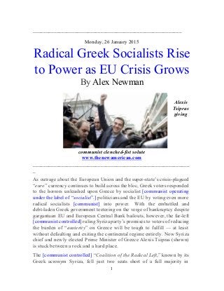 _________________________________________________________ 
 
Monday, 26 January 2015 
Radical Greek Socialists Rise 
to Power as EU Crisis Grows 
By​ ​Alex Newman 
 
 
Alexis 
Tsipras 
giving 
communist clenched­fist solute 
www.thenewamerican.com  
____________________________________________________________
_ 
As outrage about the European Union and the super­state’s crisis­plagued                   
“​euro​” currency continues to build across the bloc, Greek voters responded                     
to the horrors unleashed upon Greece by socialist ​[communist operating                   
under the label of “​socialist​”.] politicians and the EU by voting even more                         
radical socialists ​[communist] into power.  With the embattled and                 
debt­laden Greek government teetering on the verge of bankruptcy despite                   
gargantuan EU and European Central Bank bailouts, however, the far­left                   
[communist controlled] ruling Syriza party’s promises to voters of reducing                   
the burden of “​austerity​” on Greece will be tough to fulfill — at least                           
without defaulting and exiting the continental regime entirely. Now Syriza                   
chief and newly elected Prime Minister of Greece Alexis Tsipras (shown)                     
is stuck between a rock and a hard place. 
The ​[communist controlled] “​Coalition of the Radical Left​,” known by its                     
Greek acronym Syriza, fell just two seats short of a full majority in                         
1 
 
 