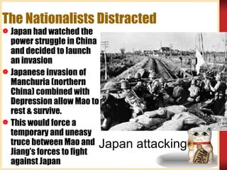 The Nationalists Distracted  Japan had watched the power struggle in China and decided to launch an invasion Japanese invasion of Manchuria (northern China) combined with Depression allow Mao to rest & survive. This would force a temporary and uneasy truce between Mao and Jiang’s forces to fight against Japan Japan attacking 