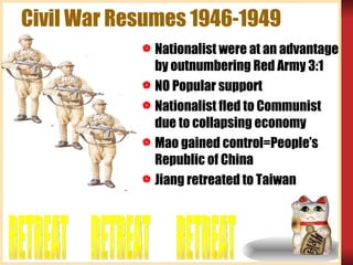 Civil War Resumes 1946-1949 Nationalist were at an advantage by outnumbering Red Army 3:1 NO Popular support Nationalist fled to Communist due to collapsing economy Mao gained control=People’s Republic of China Jiang retreated to Taiwan RETREAT RETREAT RETREAT 