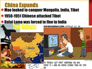 China Expands Mao looked to conquer Mongolia, India, Tibet 1950-1951 Chinese attacked Tibet Dalai Lama was forced to flee to India  Your Holiness 