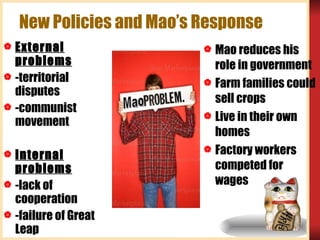 New Policies and Mao’s Response External problems -territorial disputes -communist movement Internal problems -lack of cooperation -failure of Great Leap Mao reduces his role in government Farm families could sell crops Live in their own homes Factory workers competed for wages Mao 