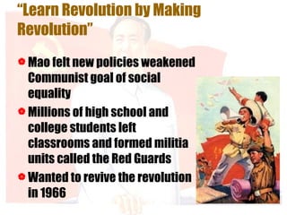 “ Learn Revolution by Making Revolution” Mao felt new policies weakened Communist goal of social equality Millions of high school and college students left classrooms and formed militia units called the Red Guards Wanted to revive the revolution in 1966 