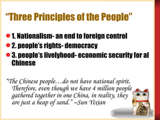 “Three Principles of the People” 1. Nationalism- an end to foreign control 2. people’s rights- democracy 3. people’s livelyhood- economic security for al Chinese “ The Chinese people…do not have national spirit. Therefore, even though we have 4 million people gathered together in one China, in reality, they  are just a heap of sand.” –Sun Yixian 