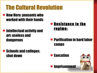 The Cultural Revolution New Hero: peasants who worked with their hands Intellectual activity and art: useless and dangerous Schools and colleges: shut down Resistance to the regime: Purification in hard labor camps Execution Imprisonment 