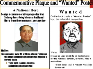 A National Hero Design a commemorative plaque for Mao Zedong describing him as a  National Hero  from the communist perspective Write: (Make up your own) All of China should recognize the great accomplishments of Mao Zedong, a hero to us all. Then list 4 reasons positive accomplishments of Mao Wanted On the back create a  “Wanted Poster”  from the nationalist perspective Write: (Make up your own) Be on the look out for the ruthless, devious, dictator. Mao is wanted for: Then list at least 4 reasons why Mao is wanted Commemorative Plaque and “Wanted” Poster 
