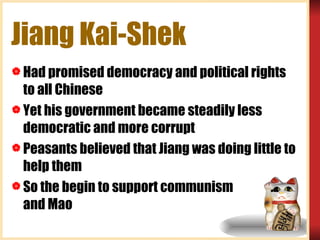 Jiang Kai-Shek Had promised democracy and political rights to all Chinese  Yet his government became steadily less democratic and more corrupt Peasants believed that Jiang was doing little to help them So the begin to support communism  …and Mao 