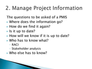 The questions to be asked of a PMIS
 Where does the information go?
 How do we find it again?
 Is it up to date?
 How will we know if it is up to date?
 Who has to know what?
    ◦ RACI
    ◦ Stakeholder analysis
   Who else has to know?
 