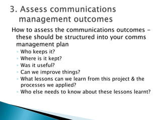 How to assess the communications outcomes -
 these should be structured into your comms
 management plan
 ◦ Who keeps it?
 ◦ Where is it kept?
 ◦ Was it useful?
 ◦ Can we improve things?
 ◦ What lessons can we learn from this project & the
   processes we applied?
 ◦ Who else needs to know about these lessons learnt?
 