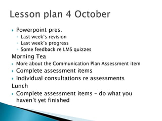    Powerpoint pres.
    ◦ Last week’s revision
    ◦ Last week’s progress
    ◦ Some feedback re LMS quizzes
Morning Tea
   More about the Communication Plan Assessment item
 Complete assessment items
 Individual consultations re assessments
Lunch
 Complete assessment items – do what you
  haven’t yet finished
 