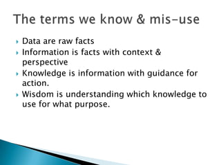    Data are raw facts
   Information is facts with context &
    perspective
   Knowledge is information with guidance for
    action.
   Wisdom is understanding which knowledge to
    use for what purpose.
 