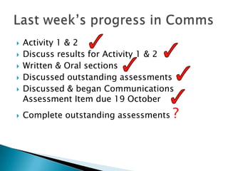   Activity 1 & 2
   Discuss results for Activity 1 & 2
   Written & Oral sections
   Discussed outstanding assessments
   Discussed & began Communications
    Assessment Item due 19 October
   Complete outstanding assessments   ?
 