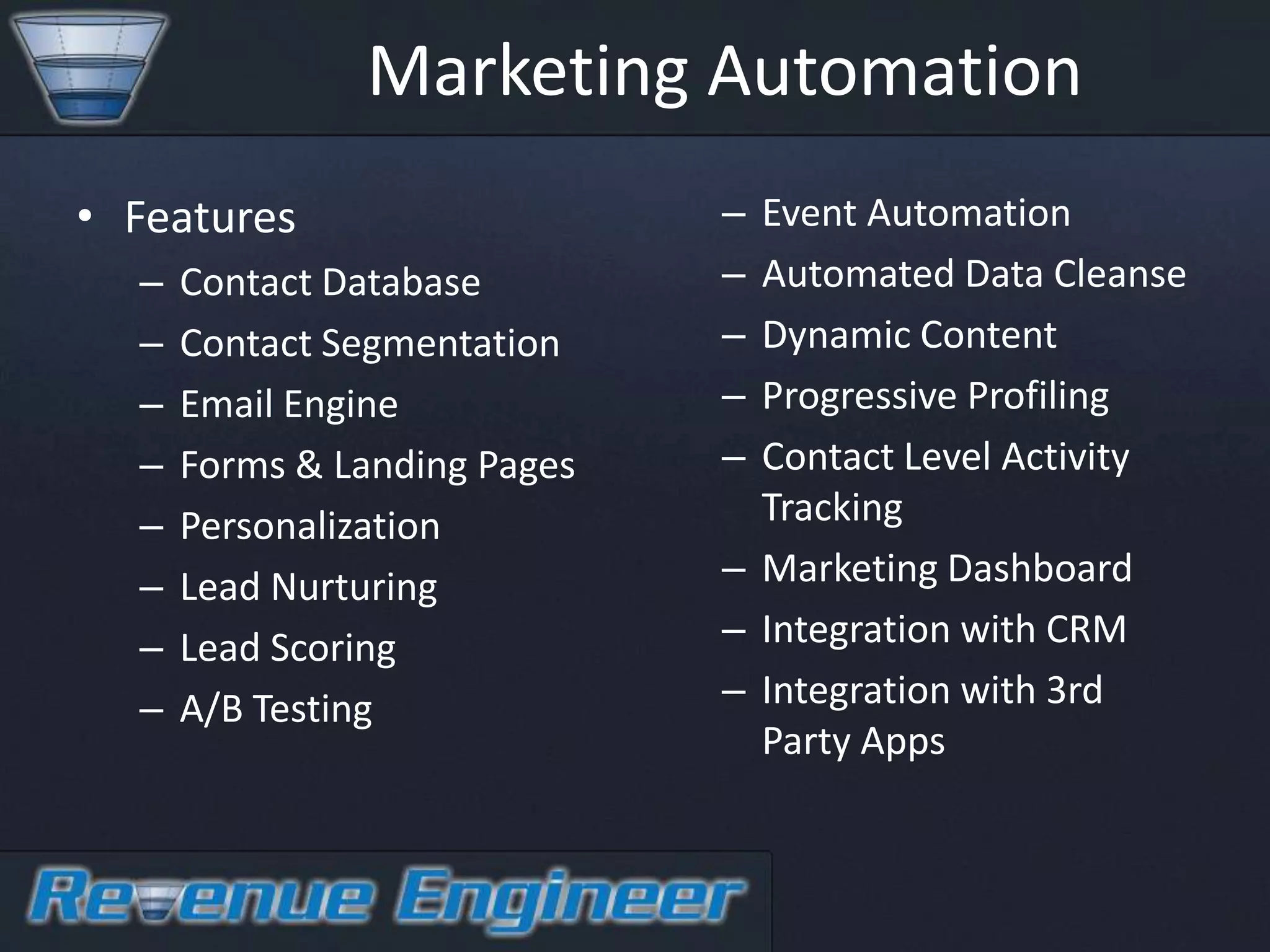 Marketing Automation
• Features                    – Event Automation
  –   Contact Database        – Automated Data Cleanse
  –   Contact Segmentation    – Dynamic Content
  –   Email Engine            – Progressive Profiling
  –   Forms & Landing Pages   – Contact Level Activity
  –   Personalization           Tracking
  –   Lead Nurturing          – Marketing Dashboard
  –   Lead Scoring            – Integration with CRM
  –   A/B Testing             – Integration with 3rd
                                Party Apps
 