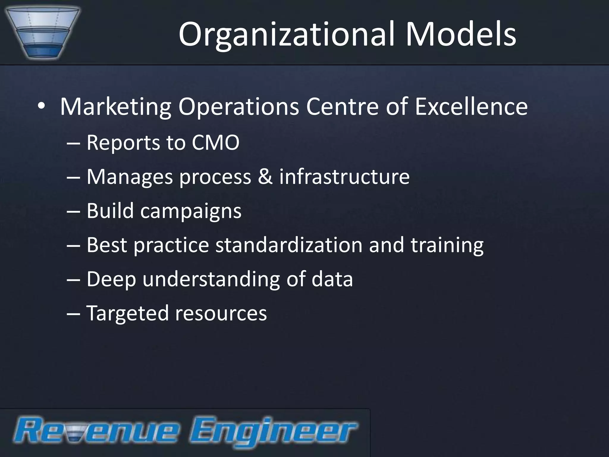 Organizational Models
• Marketing Operations Centre of Excellence
  – Reports to CMO
  – Manages process & infrastructure
  – Build campaigns
  – Best practice standardization and training
  – Deep understanding of data
  – Targeted resources
 