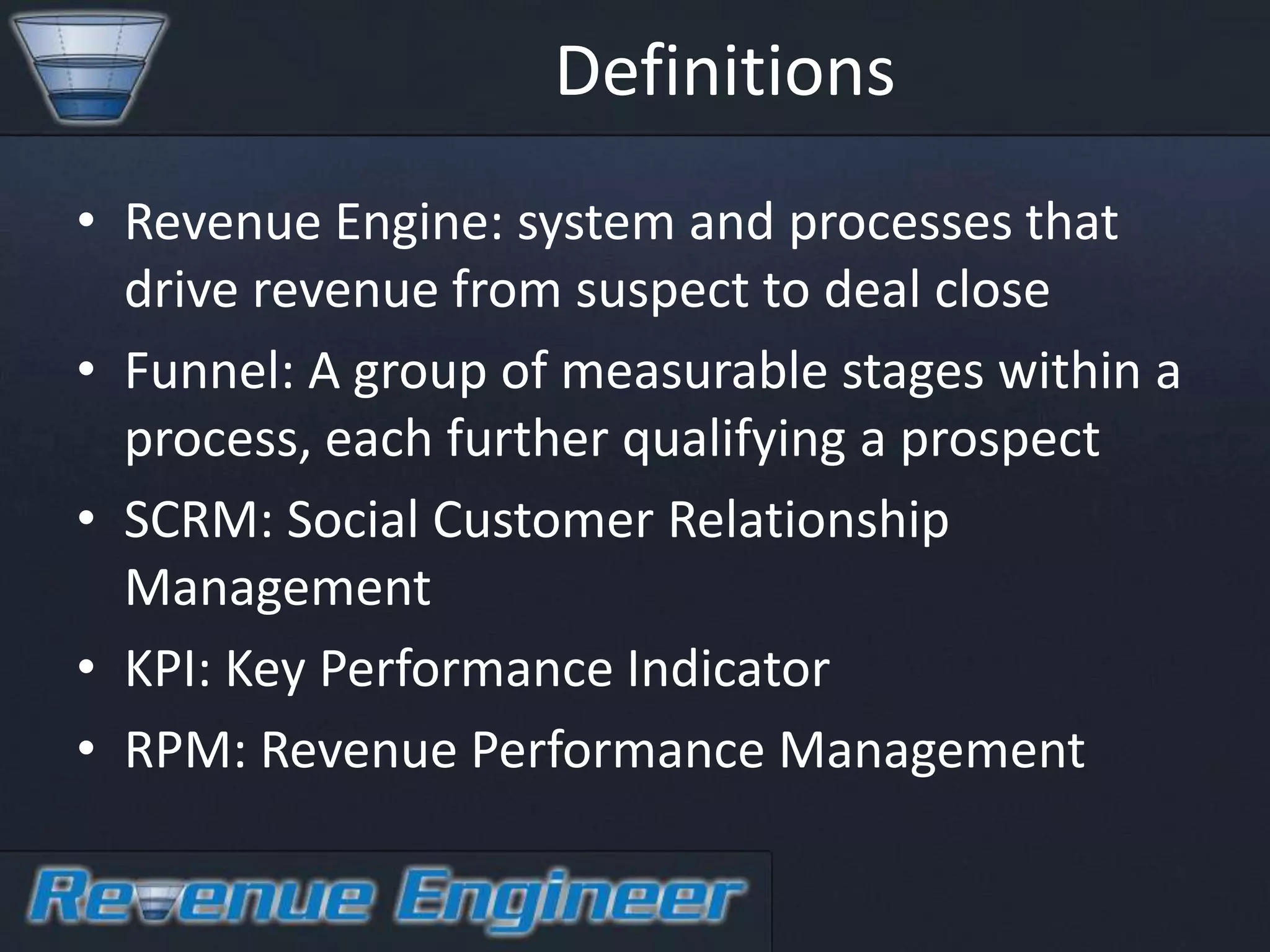 Definitions
• Revenue Engine: system and processes that
  drive revenue from suspect to deal close
• Funnel: A group of measurable stages within a
  process, each further qualifying a prospect
• SCRM: Social Customer Relationship
  Management
• KPI: Key Performance Indicator
• RPM: Revenue Performance Management
 