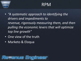 RPM
• “A systematic approach to identifying the
  drivers and impediments to
  revenue, rigorously measuring them, and then
  pulling the economic levers that will optimize
  top line growth”
• One view of the truth
• Marketo & Eloqua
 