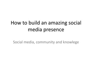 How to build an amazing social
      media presence

Social media, community and knowledge
 