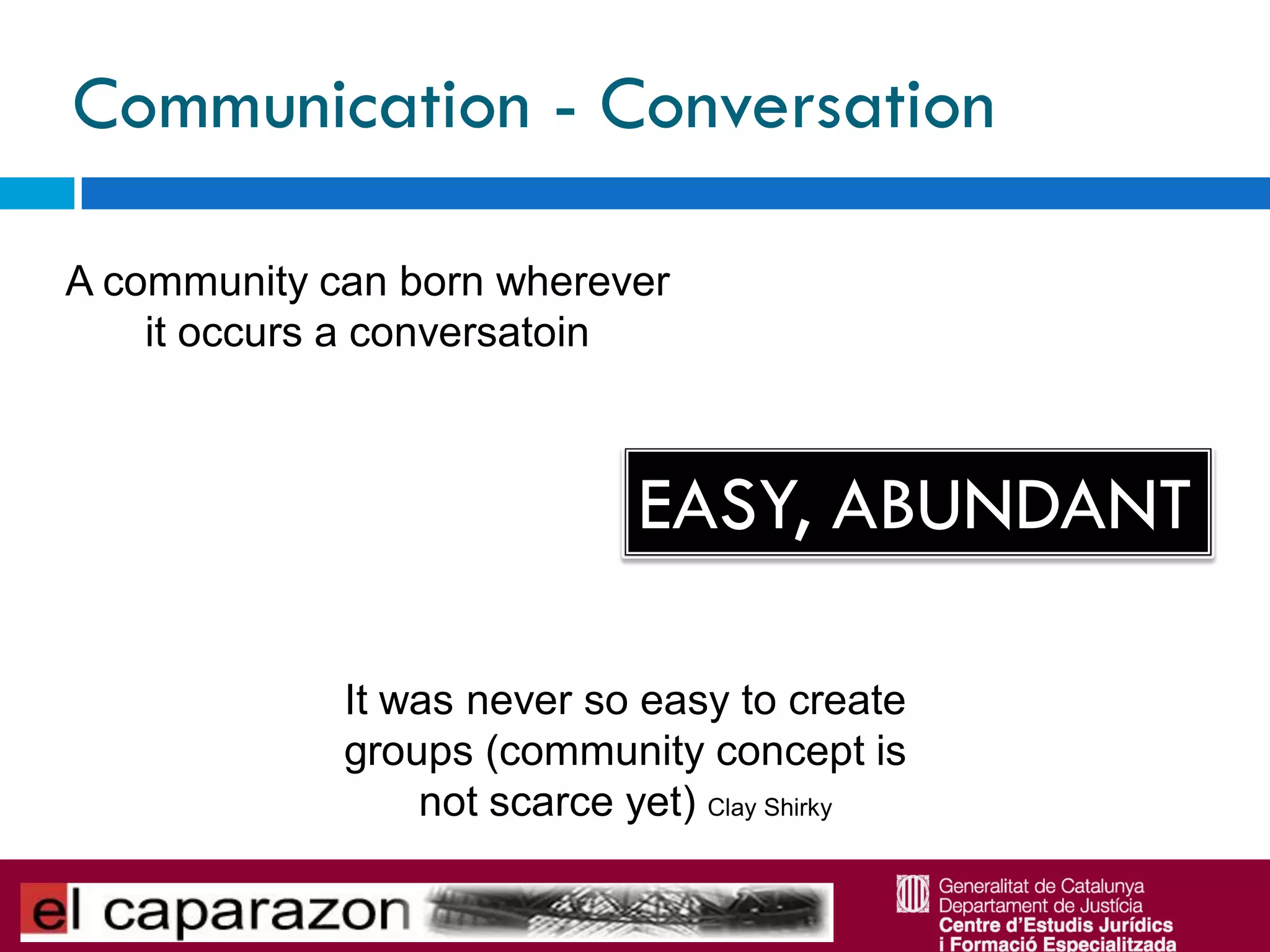 Communication - Conversation

A community can born wherever
    it occurs a conversatoin



                             EASY, ABUNDANT

             It was never so easy to create
             groups (community concept is
                 not scarce yet) Clay Shirky
 