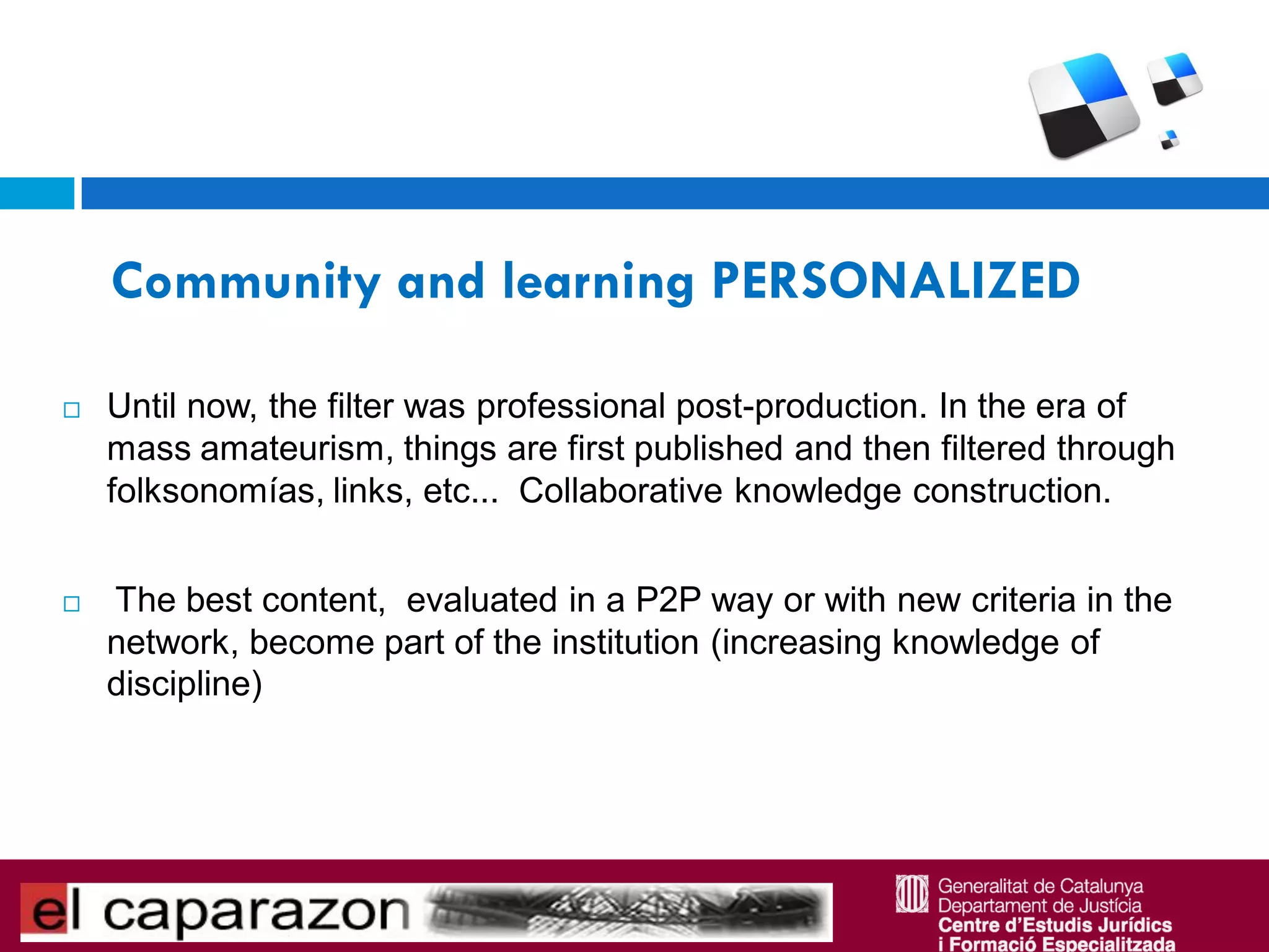 Community and learning PERSONALIZED

   Until now, the filter was professional post-production. In the era of
    mass amateurism, things are first published and then filtered through
    folksonomías, links, etc... Collaborative knowledge construction.


   The best content, evaluated in a P2P way or with new criteria in the
    network, become part of the institution (increasing knowledge of
    discipline)
 