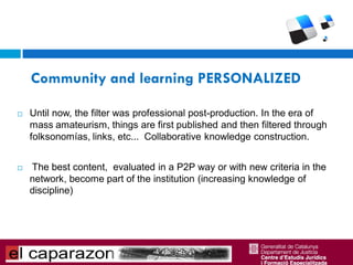 Community and learning PERSONALIZED

   Until now, the filter was professional post-production. In the era of
    mass amateurism, things are first published and then filtered through
    folksonomías, links, etc... Collaborative knowledge construction.


   The best content, evaluated in a P2P way or with new criteria in the
    network, become part of the institution (increasing knowledge of
    discipline)
 