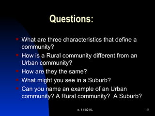 Questions: What are three characteristics that define a community? How is a Rural community different from an Urban community? How are they the same? What might you see in a Suburb? Can you name an example of an Urban community? A Rural community?  A Suburb? c. 11-02 KL 