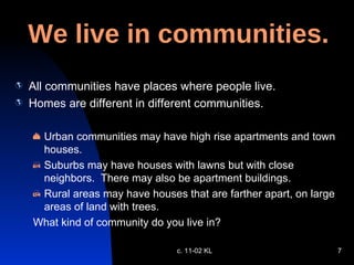 We live in communities. All communities have places where people live. Homes are different in different communities. Urban communities may have high rise apartments and town houses. Suburbs may have houses with lawns but with close neighbors.  There may also be apartment buildings. Rural areas may have houses that are farther apart, on large areas of land with trees.  What kind of community do you live in? c. 11-02 KL 