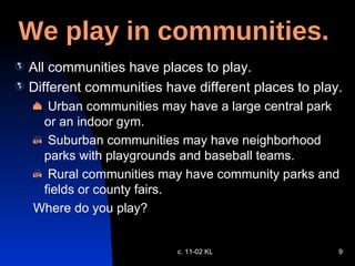 We play in communities. All communities have places to play. Different communities have different places to play. Urban communities may have a large central park or an indoor gym.  Suburban communities may have neighborhood parks with playgrounds and baseball teams. Rural communities may have community parks and fields or county fairs. Where do you play? c. 11-02 KL 