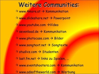 Weitere Communities: www.4more.at    Kommunikation  www.slideshare.net    Powerpoint www.youtube.com   Video sevenload.de    Kommunikation www.photocase.com    Bilder www.songtext.net    Songtexte studivz.com    Studenten  last.fm.net    links zu Spielen, … www.eventshooters.com    Kommunikation www.adsoftheworld.com    Werbung 