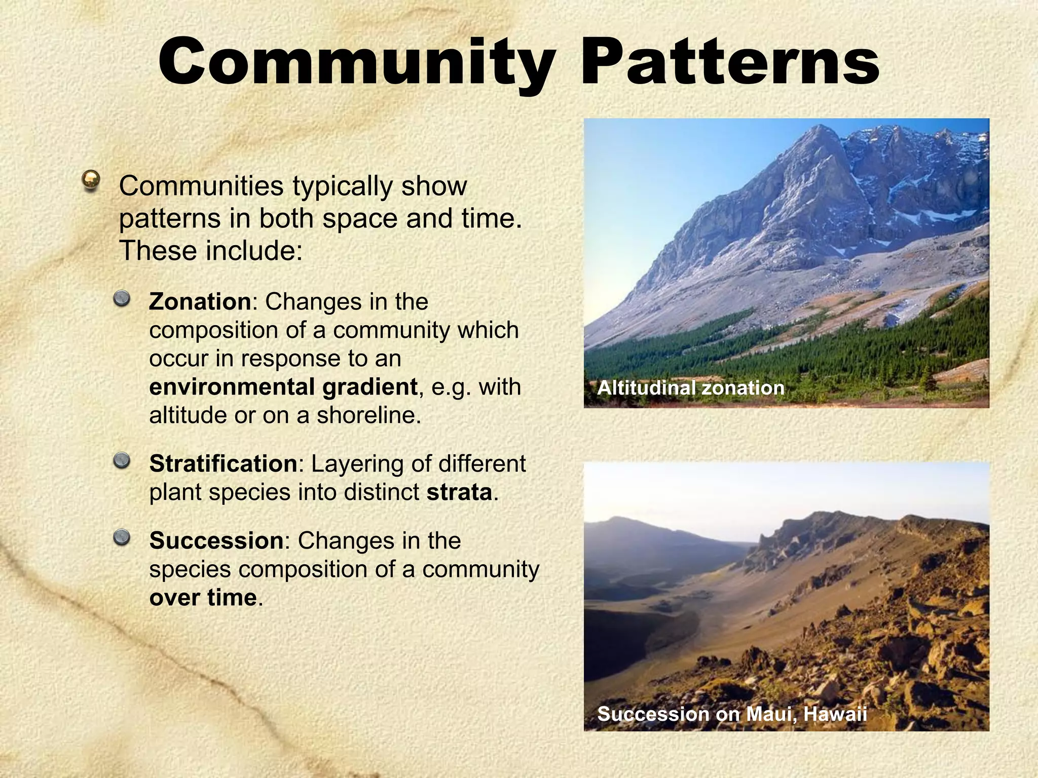 Community Patterns
Communities typically show
patterns in both space and time.
These include:
Zonation: Changes in the
composition of a community which
occur in response to an
environmental gradient, e.g. with
altitude or on a shoreline.

Altitudinal zonation

Stratification: Layering of different
plant species into distinct strata.
Succession: Changes in the
species composition of a community
over time.

Succession on Maui, Hawaii

 