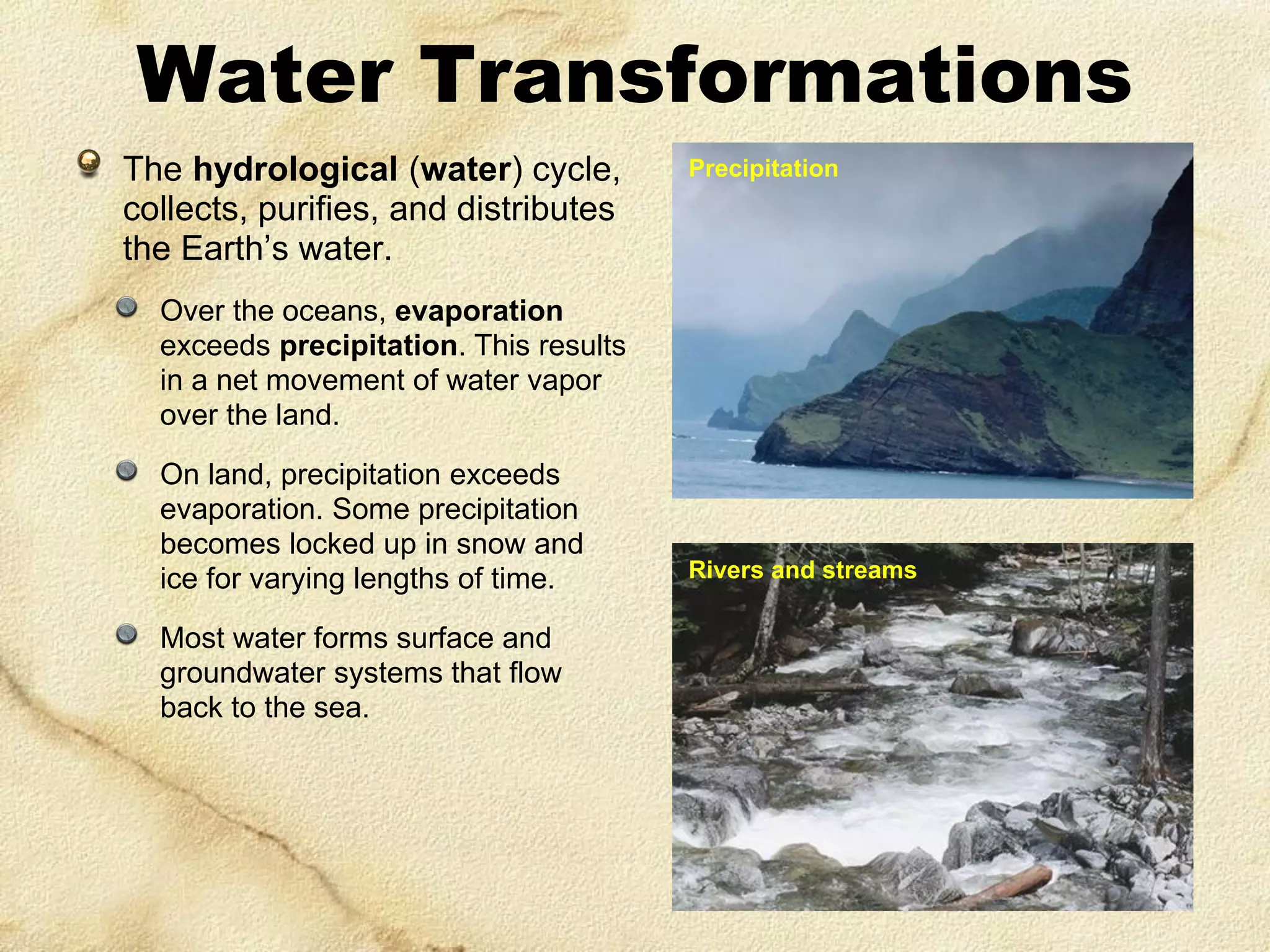 Water Transformations
The hydrological (water) cycle,
collects, purifies, and distributes
the Earth’s water.

Precipitation

Over the oceans, evaporation
exceeds precipitation. This results
in a net movement of water vapor
over the land.
On land, precipitation exceeds
evaporation. Some precipitation
becomes locked up in snow and
ice for varying lengths of time.
Most water forms surface and
groundwater systems that flow
back to the sea.

Rivers and streams

 