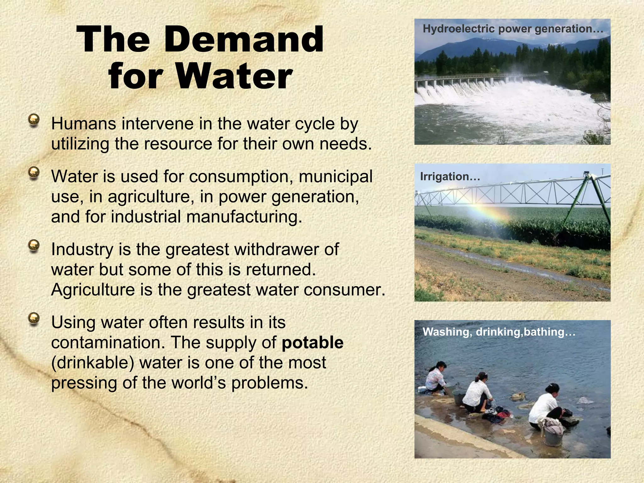 The Demand
for Water

Hydroelectric power generation…

Humans intervene in the water cycle by
utilizing the resource for their own needs.
Water is used for consumption, municipal
use, in agriculture, in power generation,
and for industrial manufacturing.

Irrigation…

Industry is the greatest withdrawer of
water but some of this is returned.
Agriculture is the greatest water consumer.
Using water often results in its
contamination. The supply of potable
(drinkable) water is one of the most
pressing of the world’s problems.

Washing, drinking,bathing…

 