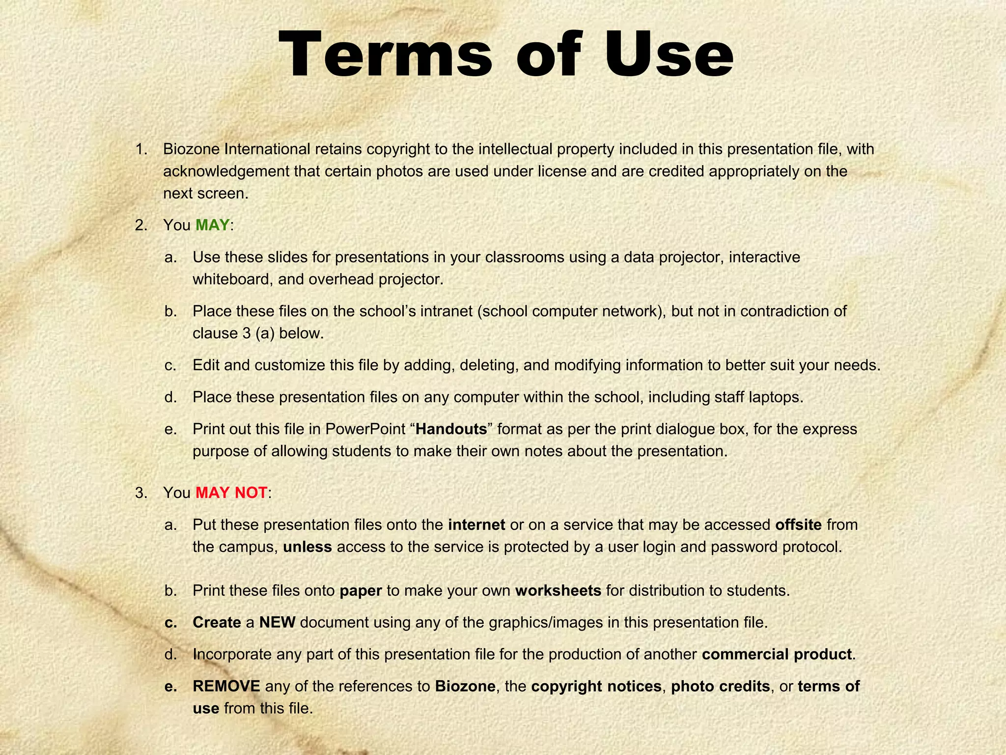 Terms of Use
1. Biozone International retains copyright to the intellectual property included in this presentation file, with
acknowledgement that certain photos are used under license and are credited appropriately on the
next screen.
2. You MAY:
a. Use these slides for presentations in your classrooms using a data projector, interactive
whiteboard, and overhead projector.
b. Place these files on the school’s intranet (school computer network), but not in contradiction of
clause 3 (a) below.
c.

Edit and customize this file by adding, deleting, and modifying information to better suit your needs.

d. Place these presentation files on any computer within the school, including staff laptops.
e. Print out this file in PowerPoint “Handouts” format as per the print dialogue box, for the express
purpose of allowing students to make their own notes about the presentation.
3. You MAY NOT:
a. Put these presentation files onto the internet or on a service that may be accessed offsite from
the campus, unless access to the service is protected by a user login and password protocol.
b. Print these files onto paper to make your own worksheets for distribution to students.
c. Create a NEW document using any of the graphics/images in this presentation file.
d. Incorporate any part of this presentation file for the production of another commercial product.
e. REMOVE any of the references to Biozone, the copyright notices, photo credits, or terms of
use from this file.

 