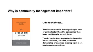 Why is community management important?

Online Markets...
Networked markets are beginning to selforganize faster than the companies that
have traditionally served them.
Thanks to the web, markets are becoming
better informed, smarter, and more
demanding of qualities missing from most
business organizations.

 