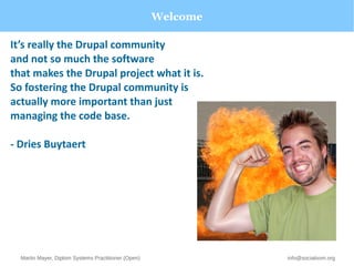 Welcome 
It’s really the Drupal community 
and not so much the software 
that makes the Drupal project what it is. 
So fostering the Drupal community is 
actually more important than just 
managing the code base. 
- Dries Buytaert 
Martin Mayer, Diplom Systems Practitioner (Open) info@socialoom.org 
 