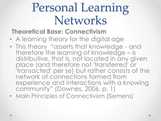 Personal Learning Networks
✤ Theoretical Base: Connectivism
“A learning theory for the digital age”
✤ This theory “asserts that knowledge - and therefore the
learning of knowledge – is distributive, that is, not located in
any given place (and therefore not 'transferred' or 'transacted'
per se) but rather consists of the network of connections
formed from experience and interactions with a knowing
community” (Downes, 2006, p. 1)
✤ Main Principles of Connectivism (Siemens)
 