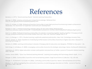 ✤ Bandura, A. (1971). "Social Learning Theory". General Learning Corporation.
✤ Downes, S. (2006). Learning networks and connective knowledge. Retrieved from http://it.coe.uga.edu/itforum/paper92/paper92.html
✤ Dufour, R. & Eaker, R (1998). Professional learning communities at work: Best practices for enhancing student achievement. Alexandria,
VA: Association for Supervision and Curriculum Development.
✤ Flanigan, R. (2011). Professional learning networks taking off. Education Week. Retrieved from
http://www.edweek.org/ew/articles/2011/10/26/09edtechnetwork.h31.html?tkn=NXCFrTi53Q/RNUP7oI3Dyieu/9gskTJyoOc/
✤ Hord, S. M. (2004). Professional learning communities: An overview. In Learning together, leading together: Changing schools through
professional learning communities (Shirley Hord, Ed.). New York: Teacher College Press, 5-14.
✤ Lave, J. & Wenger, E. (1991). Situated Learning: Legitimate peripheral participation. New York: Cambridge University Press.
✤ Lewis, B., & Rush, D. (2013). Experience of developing Twitter-based communities of practice in higher education. Research in Learning
Technology, 21.
✤ Siemens, G. (2008). Learning and knowing in networks: Changing roles for educators and designers. ITFORUM for Discussion, 1-26.
✤ Saint-Onge, H. & Wallace, D. (2003). Leveraging communities of practice for strategic advantage. Boston: Butterworth-Heinemann.
✤ Veletsianos, G. (2012). Higher education scholars' participation and practices on Twitter. Journal of Computer Assisted Learning, 28(4),
336-349.
✤ Warlick, David (2009), “Grow Your Personal Learning Network,” Learning and Leading with Technology (March–April), 12–16.
✤ Wenger, E. (2000). Communities of practice and social learning systems. Sage Social Science Collection, 7(2), 225-246.
✤ Wenger, E., McDermott, R. & Snyder, W. (2002). Cultivating communities of practice. Boston: Harvard Business School Press.
✤ Wesely, P. M. (2013). Investigating the community of practice of world language educators on Twitter. Journal of Teacher Education,
64(4), 305-318.
References:
 