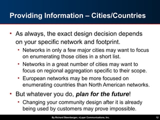 Providing Information – Cities/Countries
• As always, the exact design decision depends
on your specific network and footprint.
• Networks in only a few major cities may want to focus
on enumerating those cities in a short list.
• Networks in a great number of cities may want to
focus on regional aggregation specific to their scope.
• European networks may be more focused on
enumerating countries than North American networks.
• But whatever you do, plan for the future!
• Changing your community design after it is already
being used by customers may prove impossible.
By Richard Steenbergen, nLayer Communications, Inc. 12
 