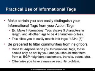Practical Use of Informational Tags
• Make certain you can easily distinguish your
Informational Tags from your Action Tags
• Ex: Make Informational Tags always 5 characters in
length, and all other tags to be 4 characters or less.
• This allow you to easily match Info tags: “1234:.{5}”
• Be prepared to filter communities from neighbors
• Don’t let anyone send you Informational tags, these
should only be set by you, and you should strip them
from all BGP neighbors (customers, transits, peers, etc).
• Otherwise you have a massive security problem.
By Richard Steenbergen, nLayer Communications, Inc. 14
 