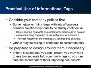 Practical Use of Informational Tags
• Consider your company politics first
• Some networks (think large, with lots of lawyers)
consider “relationship” data to be strictly confidential.
• Some peering contracts do prohibit ANY disclosure of data or
even confirming if you are or are not a peer of network X.
• The vast majority of the Internet just ignores this anyways.
• Others may be willing to send data to customers only.
• Be prepared to design around them if necessary
• If there is some data you can’t export, you may want
to use two separate Info community tags so you can
strip the secret data without impacting non-secrets.
By Richard Steenbergen, nLayer Communications, Inc. 15
 