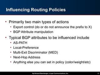 Influencing Routing Policies
• Primarily two main types of actions
• Export control (do or do not announce the prefix to X)
• BGP Attribute manipulation
• Typical BGP attributes to be influenced include
• AS-PATH
• Local-Preference
• Multi-Exit Discriminator (MED)
• Next-Hop Address
• Anything else you can set in policy (color/weight/etc)
By Richard Steenbergen, nLayer Communications, Inc. 17
 